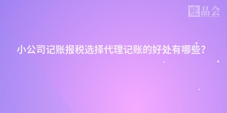 小公司记账报税选择代理记账的好处有哪些？