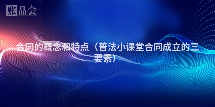 合同的概念和特点（普法小课堂合同成立的三要素）