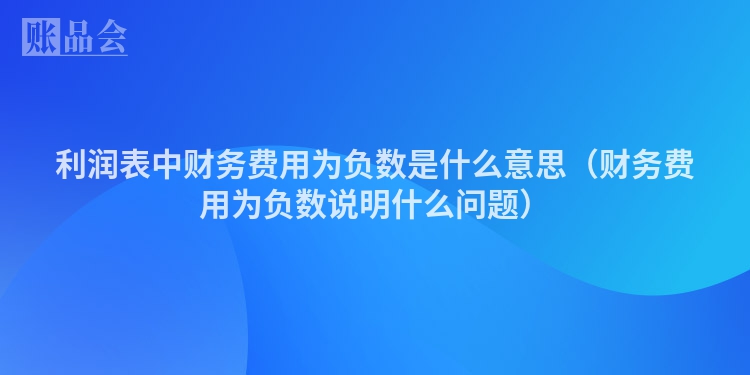 利润表中财务费用为负数是什么意思（财务费用为负数说明什么问题）