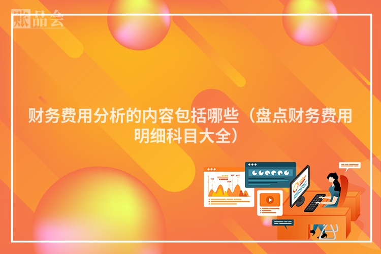 财务费用分析的内容包括哪些（盘点财务费用明细科目大全）
