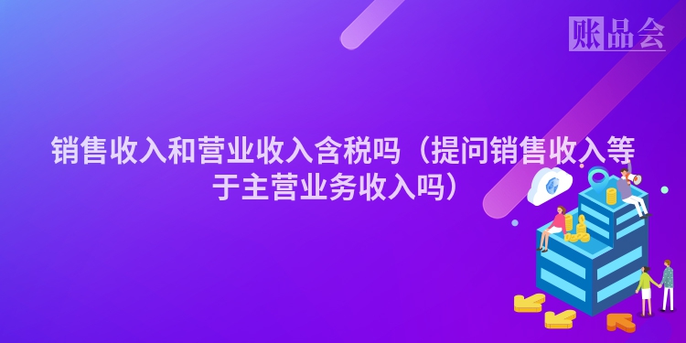 销售收入和营业收入含税吗（提问销售收入等于主营业务收入吗）