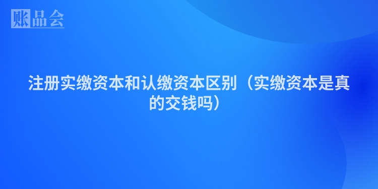 注册实缴资本和认缴资本区别(实缴资本是真的交钱吗)