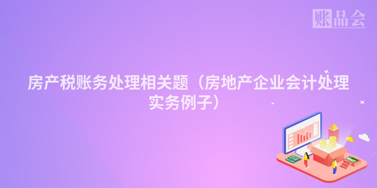 房产税账务处理相关题（房地产企业会计处理实务例子）