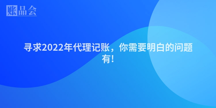寻求2022年代理记账，你需要明白的问题有!