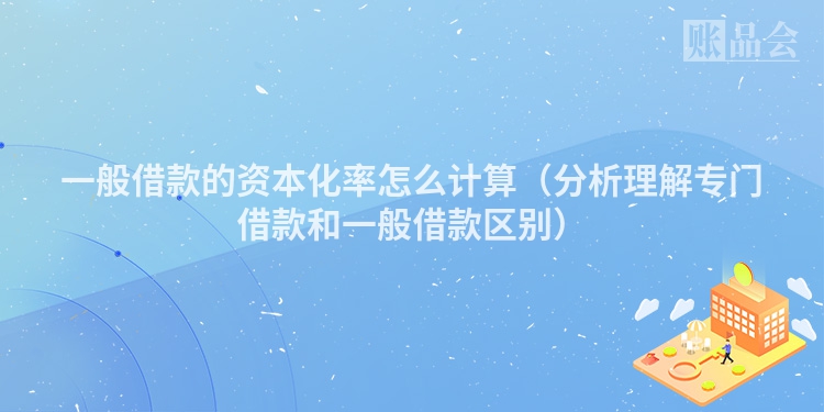 一般借款的资本化率怎么计算（分析理解专门借款和一般借款区别）