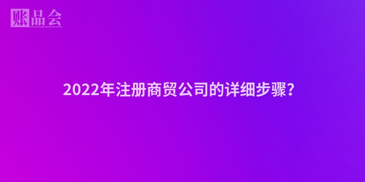 2022年注册商贸公司的详细步骤？
