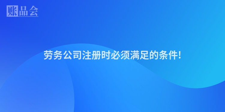 劳务公司注册时必须满足的条件!