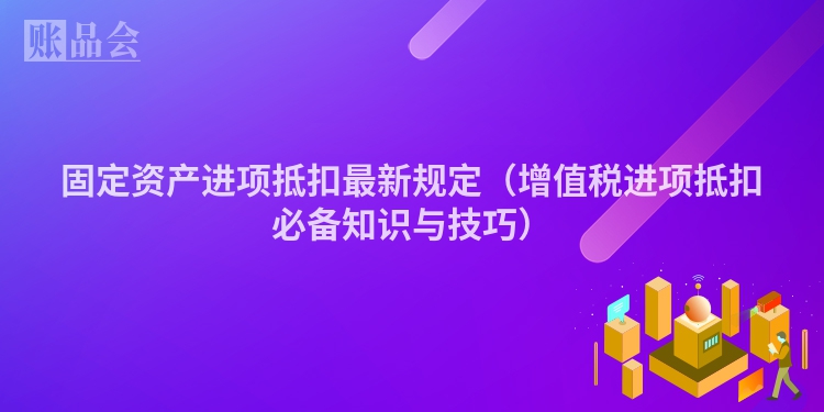 固定资产进项抵扣最新规定（增值税进项抵扣必备知识与技巧）