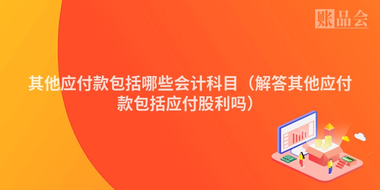 其他应付款包括哪些会计科目（解答其他应付款包括应付股利吗）