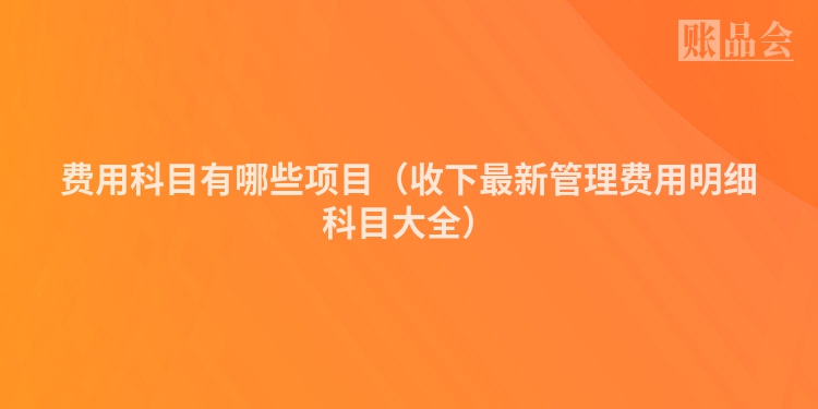 费用科目有哪些项目（收下最新管理费用明细科目大全）