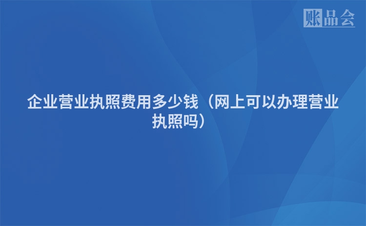 企业营业执照费用多少钱（网上可以办理营业执照吗）