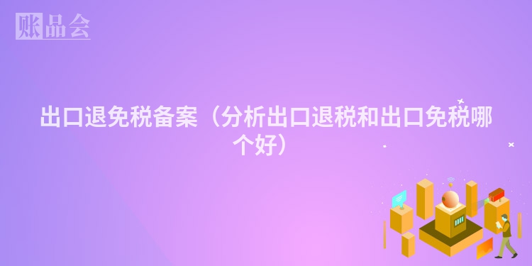 出口退免税备案（分析出口退税和出口免税哪个好）