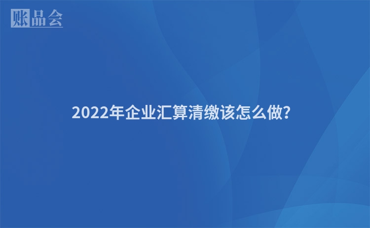 2022年企业汇算清缴该怎么做？