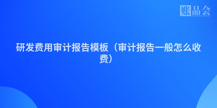 研发费用审计报告模板（审计报告一般怎么收费）