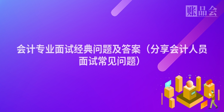 会计专业面试经典问题及答案（分享会计人员面试常见问题）