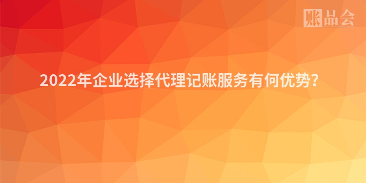 2022年企业选择代理记账服务有何优势？