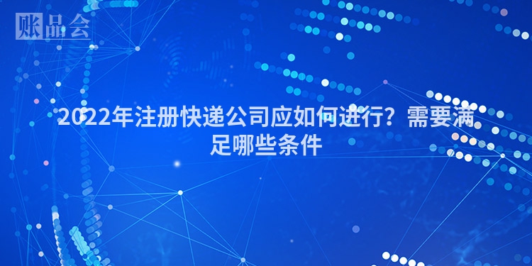 2022年注册快递公司应如何进行？需要满足哪些条件