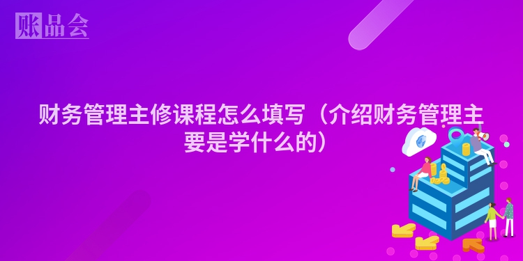 财务管理主修课程怎么填写（介绍财务管理主要是学什么的）