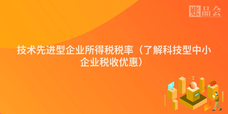 技术先进型企业所得税税率（了解科技型中小企业税收优惠）