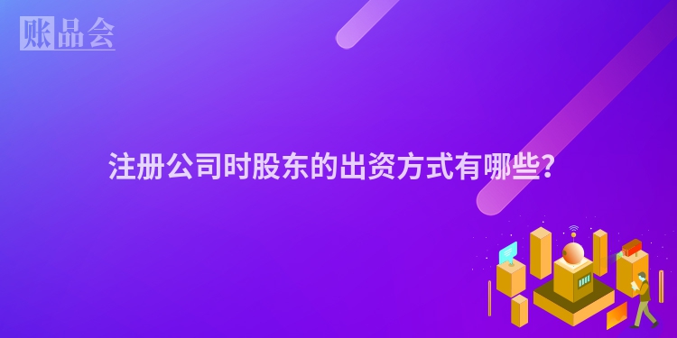 注册公司时股东的出资方式有哪些？