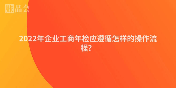 2022年企业工商年检应遵循怎样的操作流程？