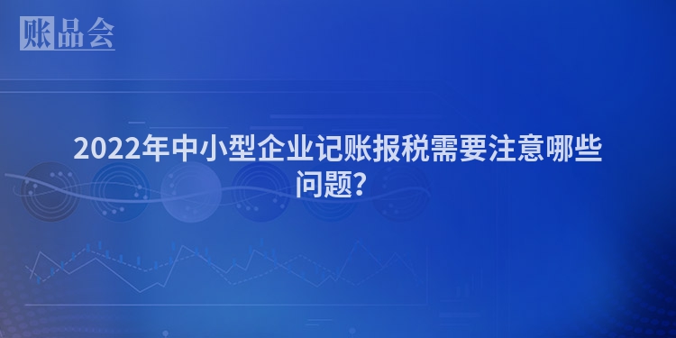 2022年中小型企业记账报税需要注意哪些问题？