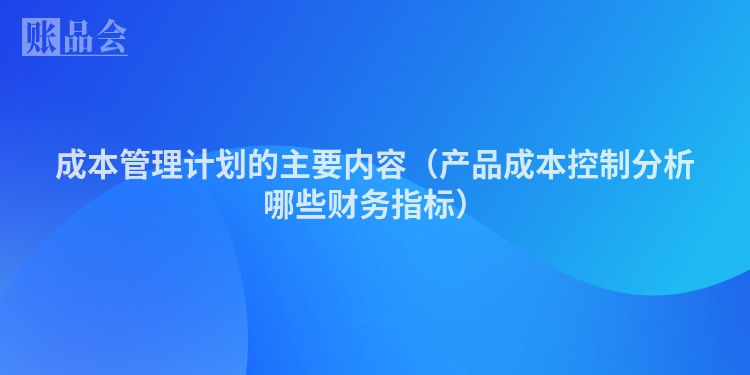 成本管理计划的主要内容（产品成本控制分析哪些财务指标）