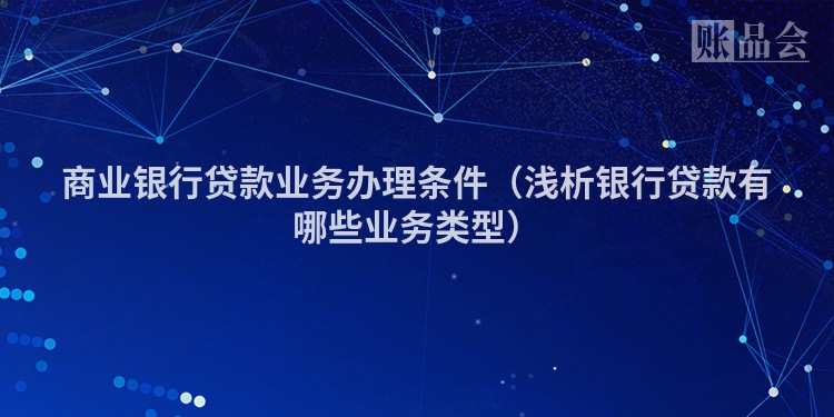 商业银行贷款业务办理条件（浅析银行贷款有哪些业务类型）