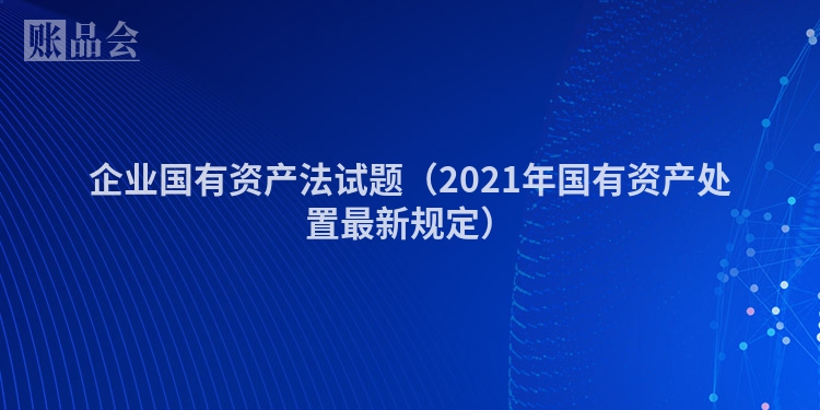 企业国有资产法试题（2021年国有资产处置最新规定）