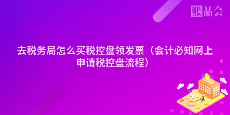 去税务局怎么买税控盘领发票（会计必知网上申请税控盘流程）