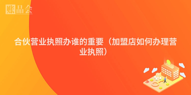 合伙营业执照办谁的重要（加盟店如何办理营业执照）