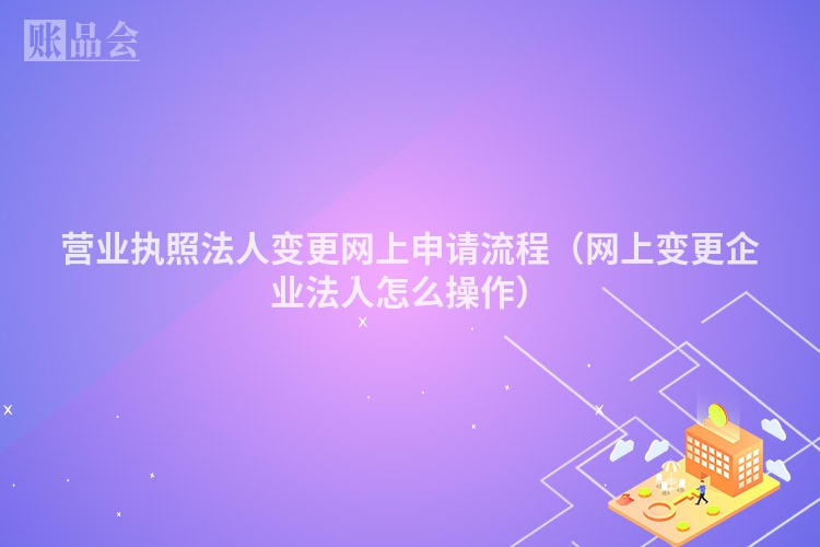 营业执照法人变更网上申请流程（网上变更企业法人怎么操作）