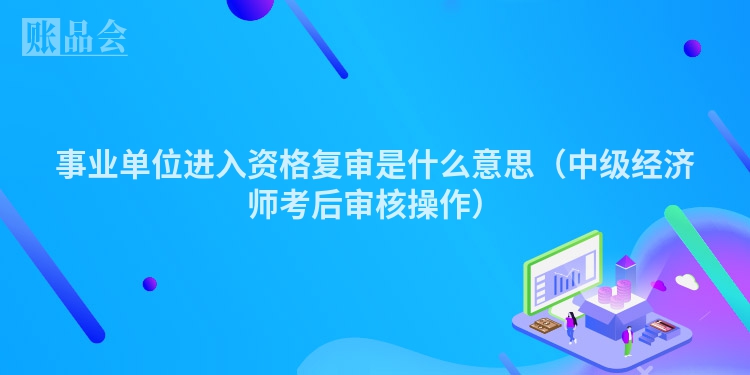 事业单位进入资格复审是什么意思（中级经济师考后审核操作）