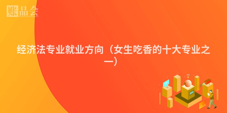 经济法专业就业方向（女生吃香的十大专业之一）