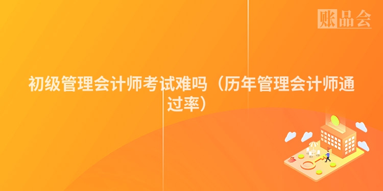 初级管理会计师考试难吗（历年管理会计师通过率）