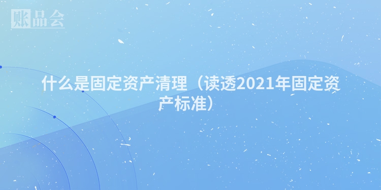 什么是固定资产清理（读透2021年固定资产标准）