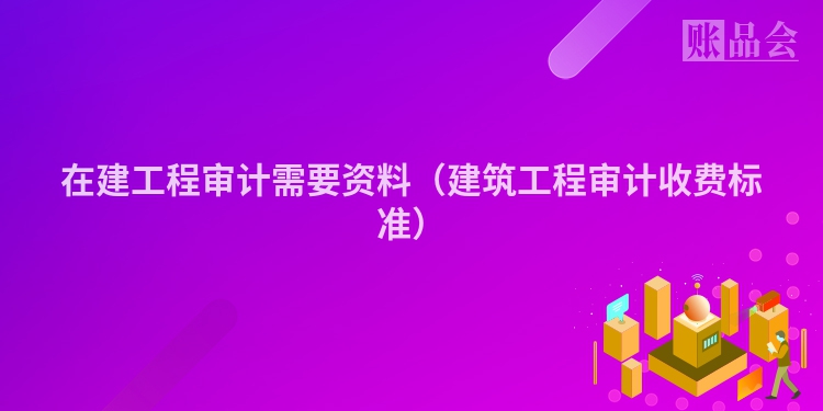 在建工程审计需要资料（建筑工程审计收费标准）