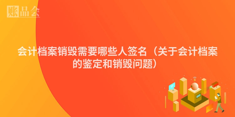 会计档案销毁需要哪些人签名（关于会计档案的鉴定和销毁问题）