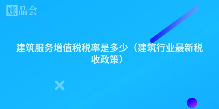 建筑服务增值税税率是多少（建筑行业最新税收政策）