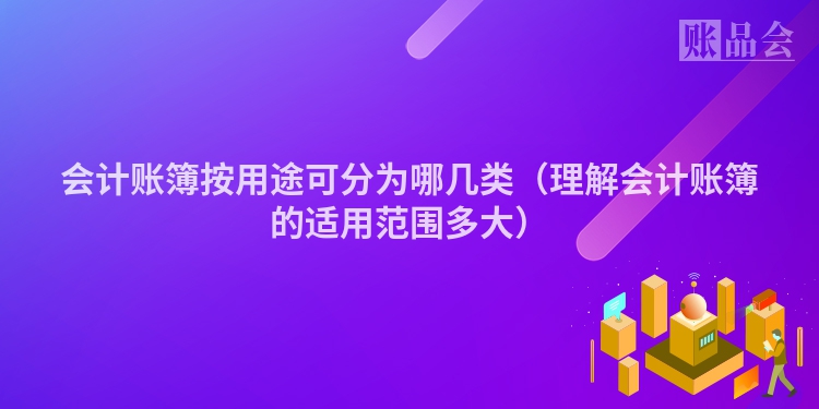 会计账簿按用途可分为哪几类（理解会计账簿的适用范围多大）