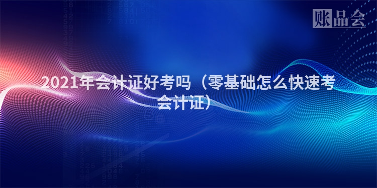 2021年会计证好考吗（零基础怎么快速考会计证）