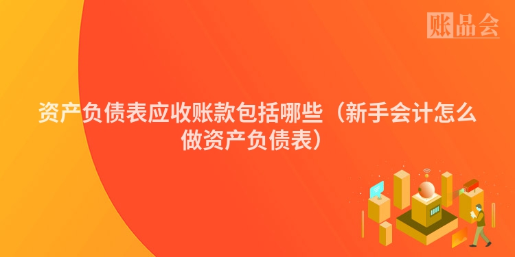 资产负债表应收账款包括哪些（新手会计怎么做资产负债表）