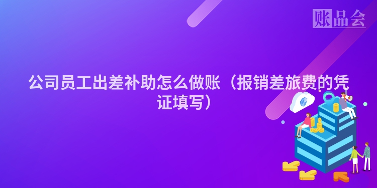 公司员工出差补助怎么做账（报销差旅费的凭证填写）