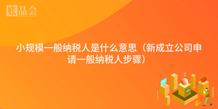 小规模一般纳税人是什么意思（新成立公司申请一般纳税人步骤）