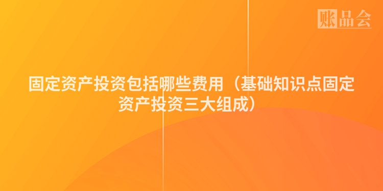 固定资产投资包括哪些费用（基础知识点固定资产投资三大组成）