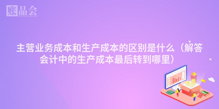 主营业务成本和生产成本的区别是什么（解答会计中的生产成本最后转到哪里）