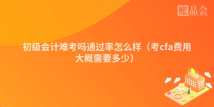 初级会计难考吗通过率怎么样（考cfa费用大概需要多少）