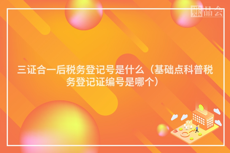 三证合一后税务登记号是什么（基础点科普税务登记证编号是哪个）