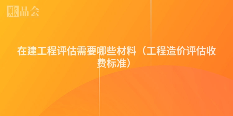 在建工程评估需要哪些材料（工程造价评估收费标准）