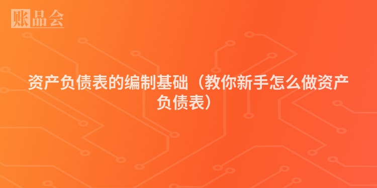 资产负债表的编制基础（教你新手怎么做资产负债表）
